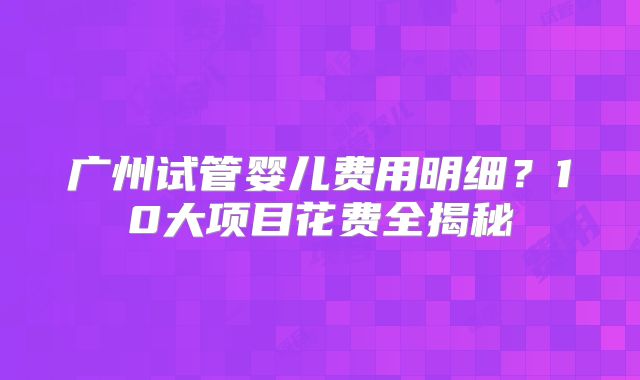 广州试管婴儿费用明细?10大项目花费全揭秘