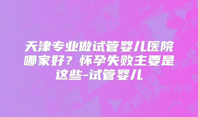 天津专业做试管婴儿医院哪家好?怀孕失败主要是这些-试管婴儿