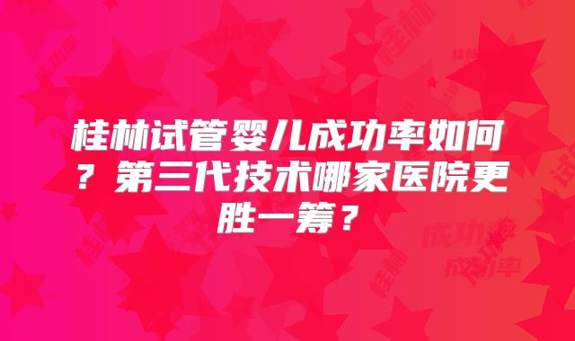 桂林试管婴儿成功率如何?第三代技术哪家医院更胜一筹?