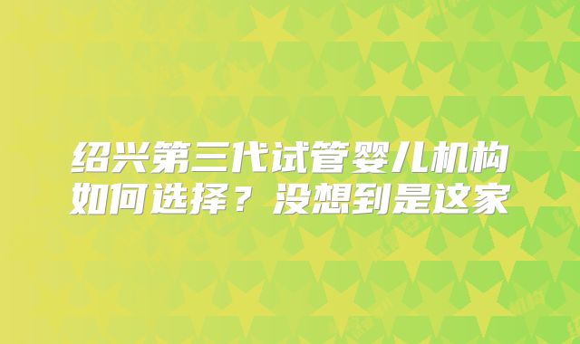 绍兴第三代试管婴儿机构如何选择？没想到是这家