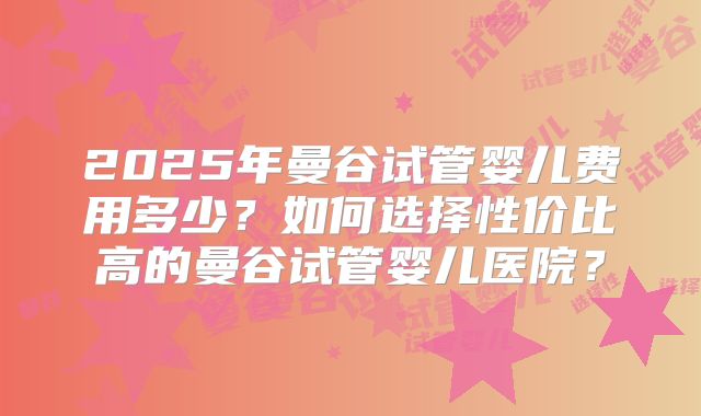 2025年曼谷试管婴儿费用多少？如何选择性价比高的曼谷试管婴儿医院？