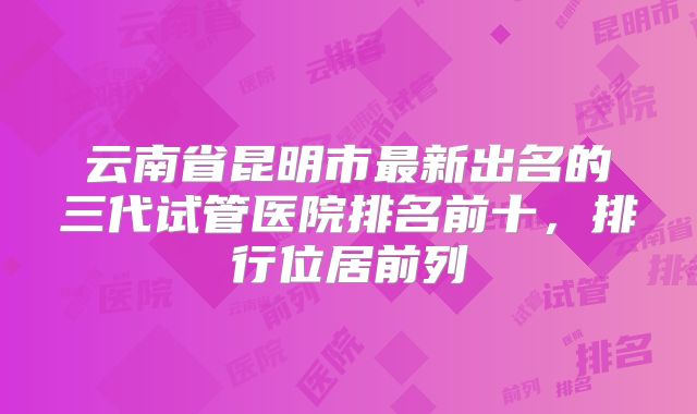 云南省昆明市最新出名的三代试管医院排名前十，排行位居前列