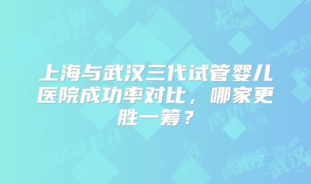 上海与武汉三代试管婴儿医院成功率对比,哪家更胜一筹?