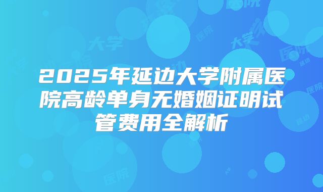 2025年延边大学附属医院高龄单身无婚姻证明试管费用全解析