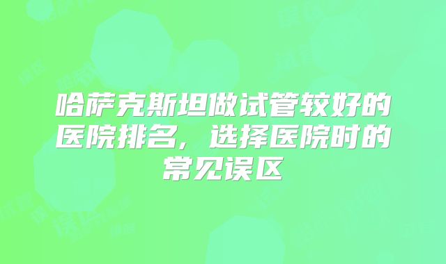 哈萨克斯坦做试管较好的医院排名, 选择医院时的常见误区