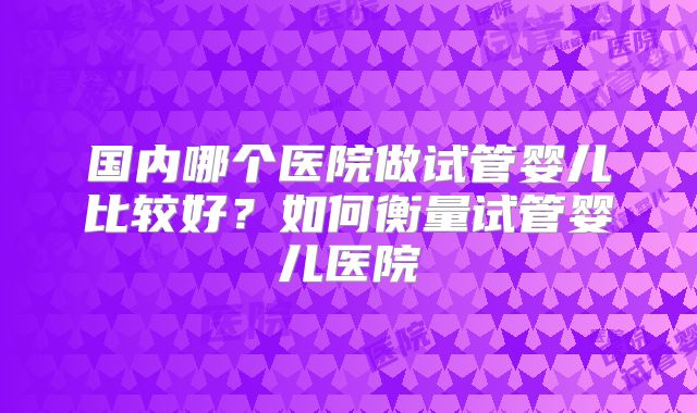 国内哪个医院做试管婴儿比较好?如何衡量试管婴儿医院
