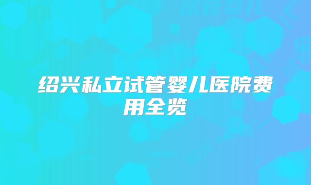 绍兴私立试管婴儿医院费用全览