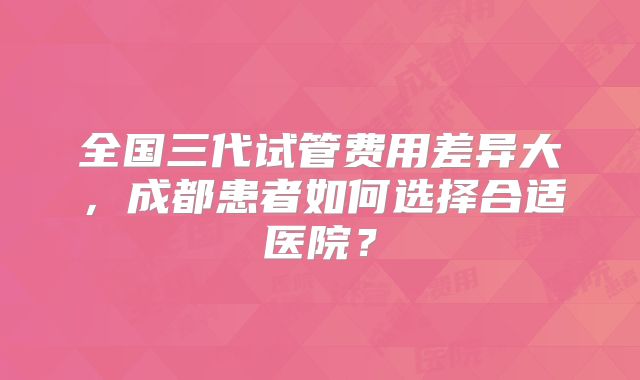 全国三代试管费用差异大，成都患者如何选择合适医院？