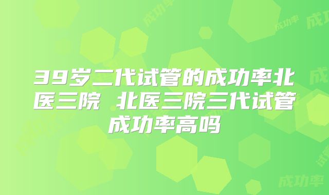 39岁二代试管的成功率北医三院 北医三院三代试管成功率高吗