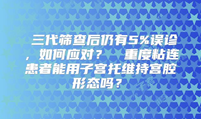 三代筛查后仍有5%误诊,如何应对?重度粘连患者能用子宫托维持宫腔形态吗?