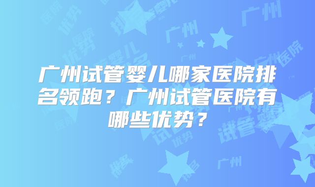 广州试管婴儿哪家医院排名领跑?广州试管医院有哪些优势?