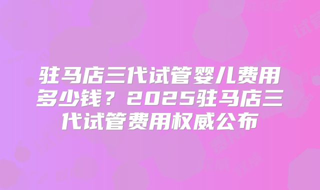 驻马店三代试管婴儿费用多少钱？2025驻马店三代试管费用权威公布