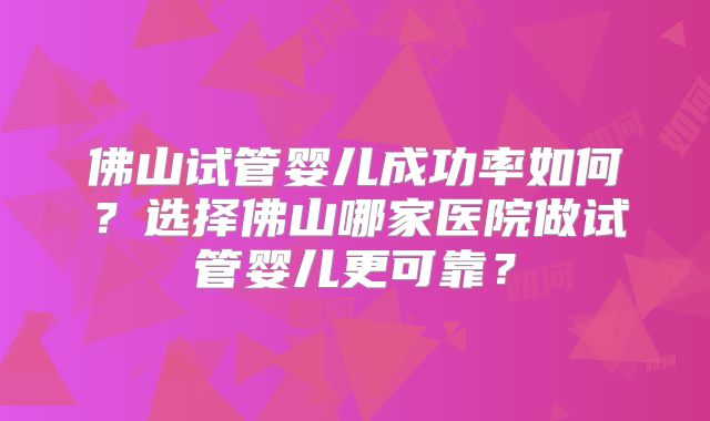 佛山试管婴儿成功率如何?选择佛山哪家医院做试管婴儿更可靠?