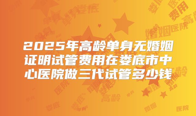 2025年高龄单身无婚姻证明试管费用在娄底市中心医院做三代试管多少钱