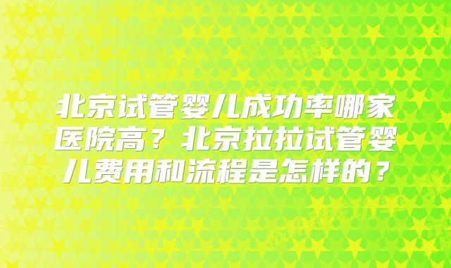 北京试管婴儿成功率哪家医院高？北京拉拉试管婴儿费用和流程是怎样的？