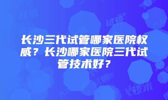 长沙三代试管哪家医院权威？长沙哪家医院三代试管技术好？