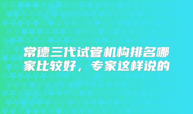 常德三代试管机构排名哪家比较好,专家这样说的