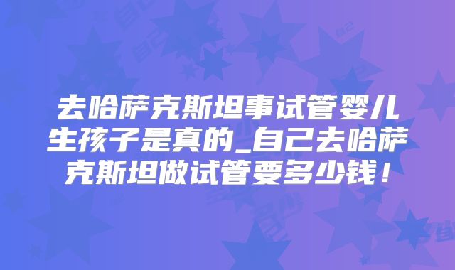 去哈萨克斯坦事试管婴儿生孩子是真的_自己去哈萨克斯坦做试管要多少钱!