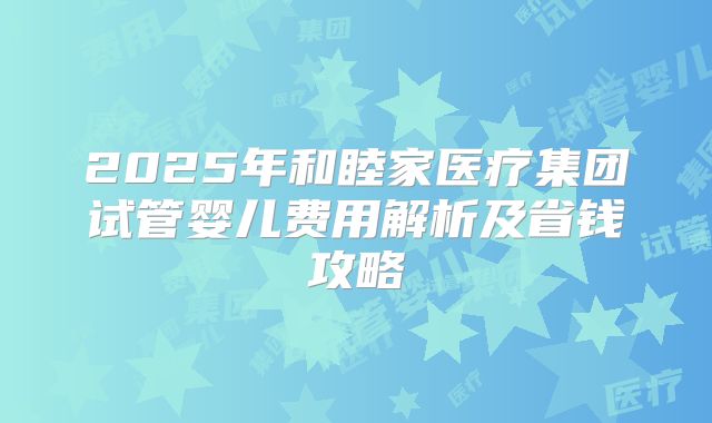 2025年和睦家医疗集团试管婴儿费用解析及省钱攻略