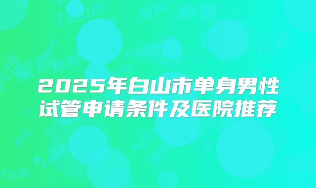 2025年白山市单身男性试管申请条件及医院推荐