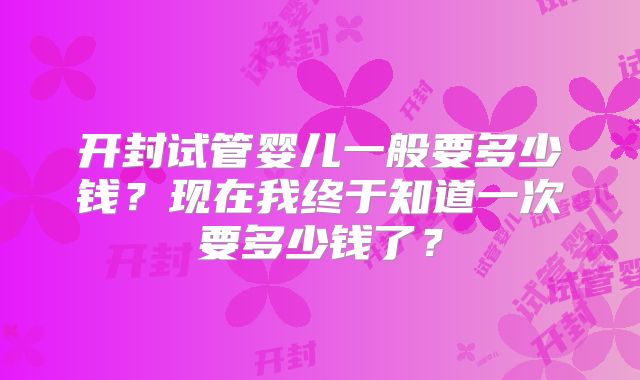 开封试管婴儿一般要多少钱?现在我终于知道一次要多少钱了?