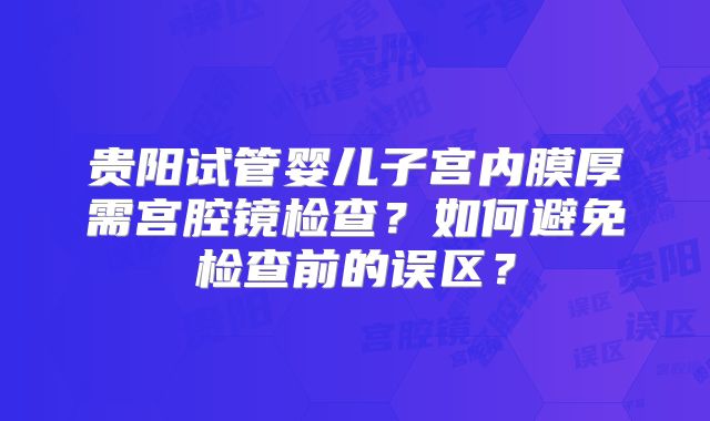 贵阳试管婴儿子宫内膜厚需宫腔镜检查？如何避免检查前的误区？
