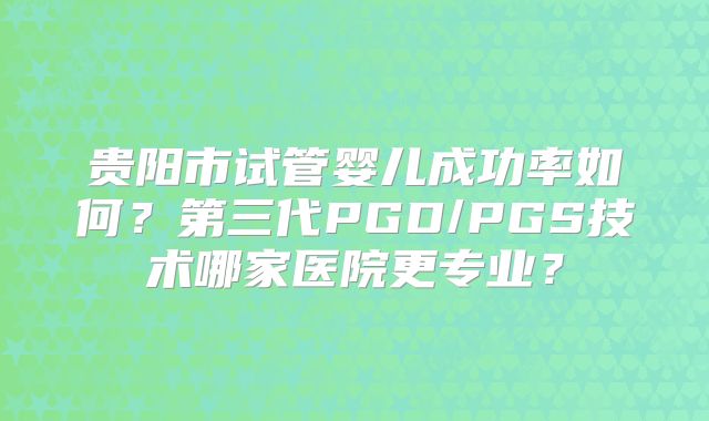 贵阳市试管婴儿成功率如何？第三代PGD/PGS技术哪家医院更专业？