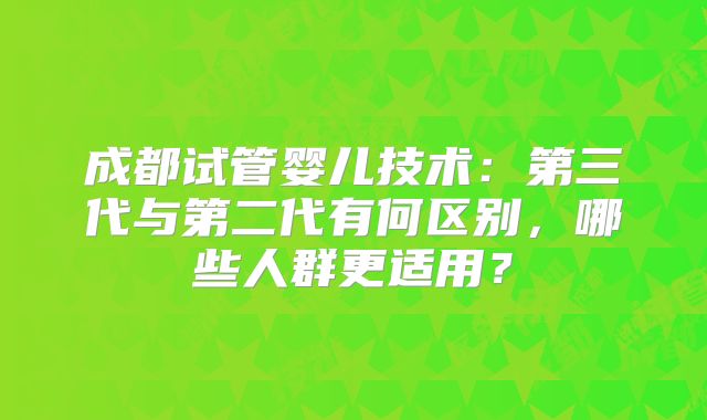 成都试管婴儿技术：第三代与第二代有何区别，哪些人群更适用？