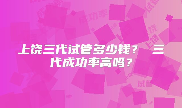 上饶三代试管多少钱？ 三代成功率高吗？