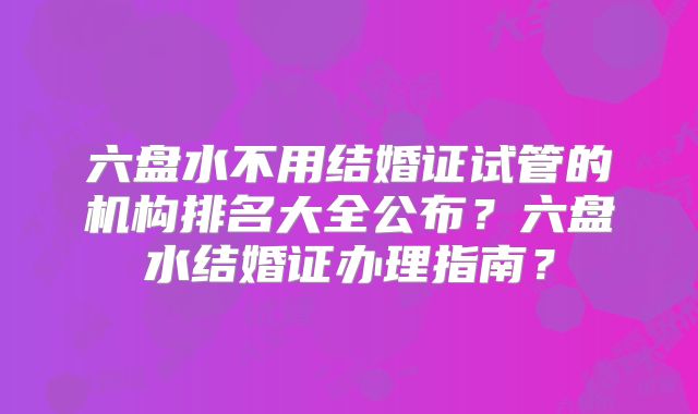 六盘水不用结婚证试管的机构排名大全公布?六盘水结婚证办理指南?
