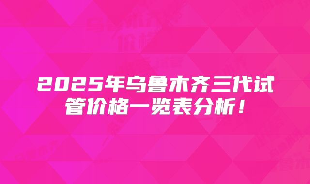 2025年乌鲁木齐三代试管价格一览表分析!