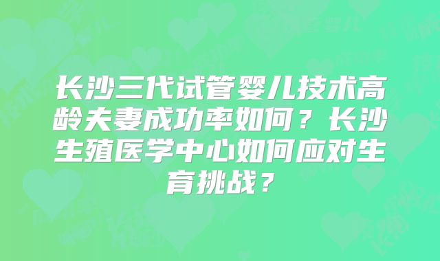 长沙三代试管婴儿技术高龄夫妻成功率如何？长沙生殖医学中心如何应对生育挑战？