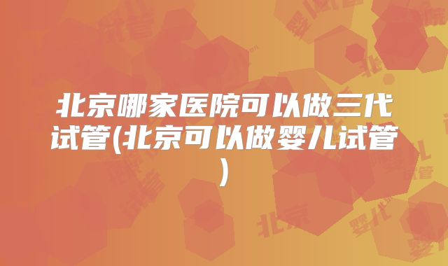 北京哪家医院可以做三代试管(北京可以做婴儿试管)
