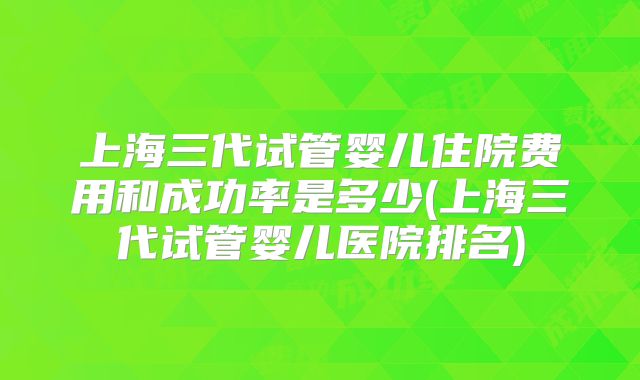 上海三代试管婴儿住院费用和成功率是多少(上海三代试管婴儿医院排名)