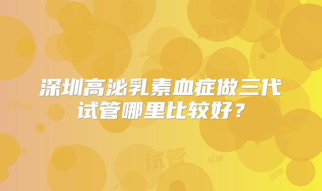 深圳高泌乳素血症做三代试管哪里比较好?
