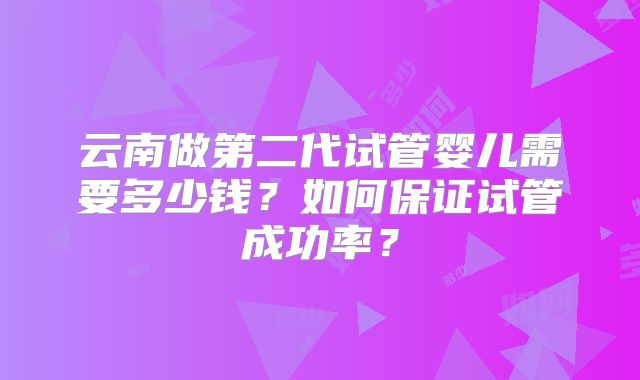 云南做第二代试管婴儿需要多少钱?如何保证试管成功率?