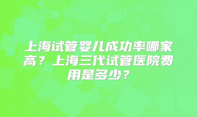 上海试管婴儿成功率哪家高?上海三代试管医院费用是多少?