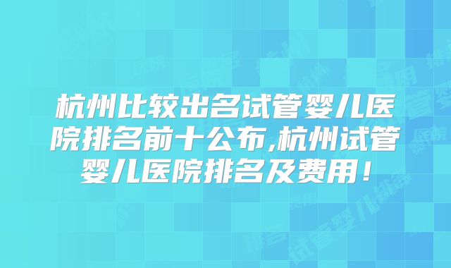 杭州比较出名试管婴儿医院排名前十公布,杭州试管婴儿医院排名及费用!