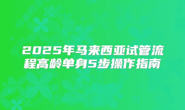 2025年马来西亚试管流程高龄单身5步操作指南