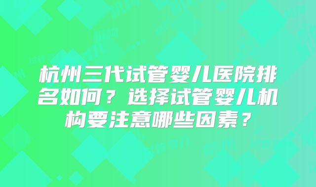 杭州三代试管婴儿医院排名如何？选择试管婴儿机构要注意哪些因素？