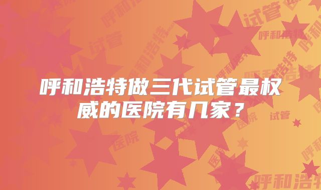 呼和浩特做三代试管最权威的医院有几家？