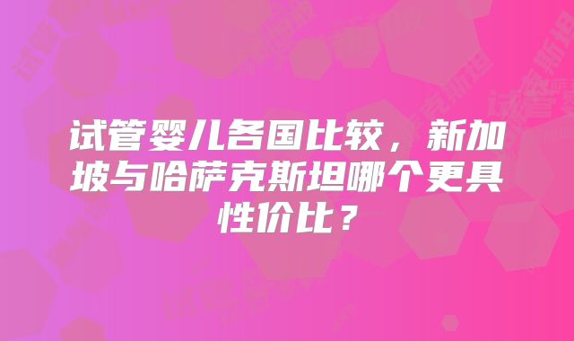 试管婴儿各国比较，新加坡与哈萨克斯坦哪个更具性价比？