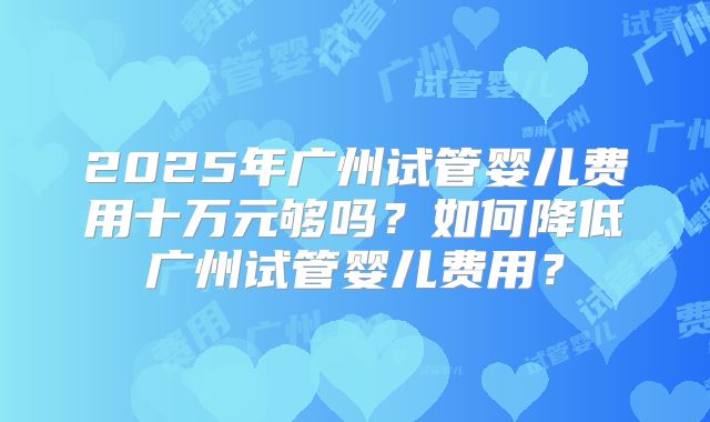 2025年广州试管婴儿费用十万元够吗？如何降低广州试管婴儿费用？