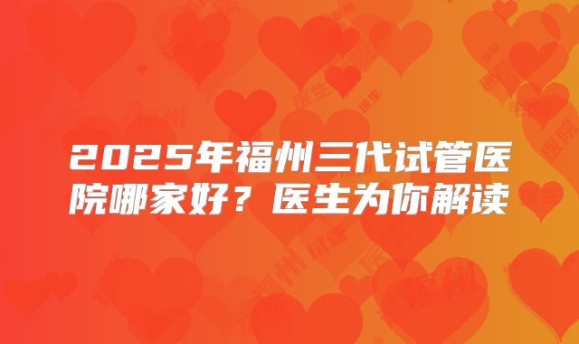 2025年福州三代试管医院哪家好?医生为你解读