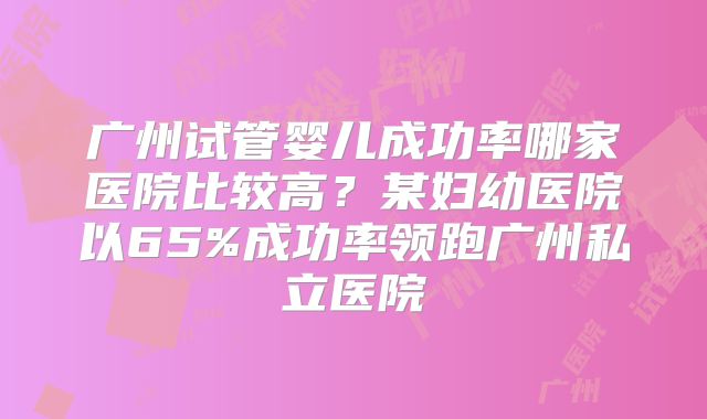广州试管婴儿成功率哪家医院比较高？某妇幼医院以65%成功率领跑广州私立医院