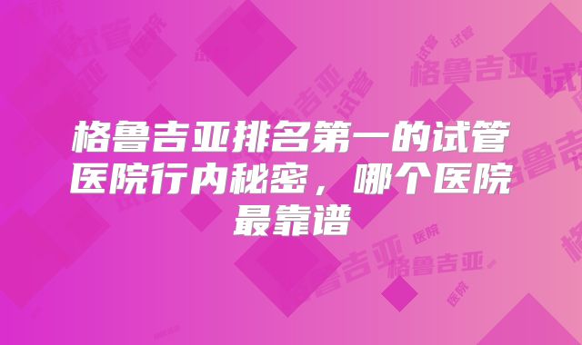 格鲁吉亚排名第一的试管医院行内秘密,哪个医院最靠谱