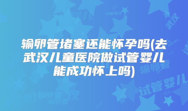 输卵管堵塞还能怀孕吗(去武汉儿童医院做试管婴儿能成功怀上吗)
