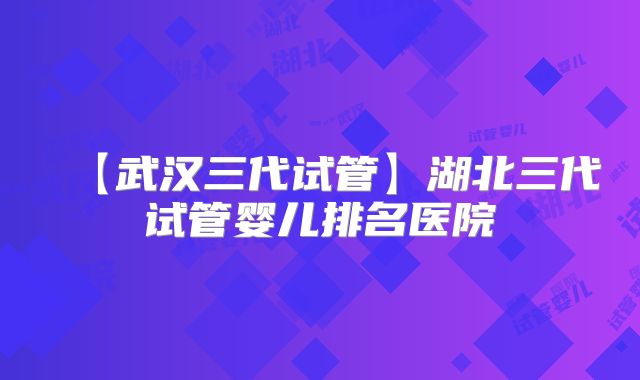 【武汉三代试管】湖北三代试管婴儿排名医院