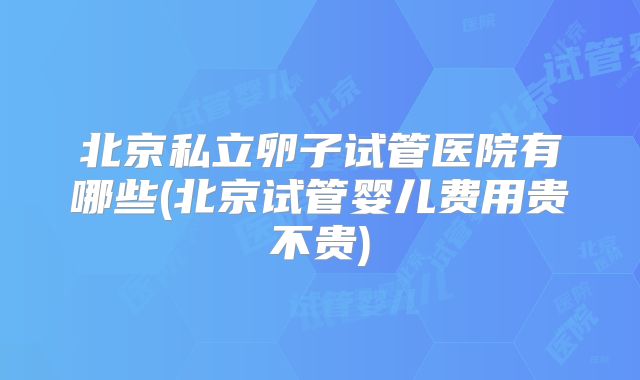 北京私立卵子试管医院有哪些(北京试管婴儿费用贵不贵)