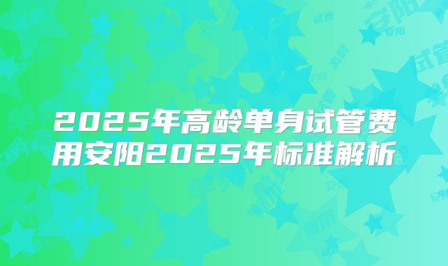 2025年高龄单身试管费用安阳2025年标准解析